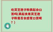 吃灵芝孢子粉晨起会口苦吗(晨起食用灵芝孢子粉是否会感觉口苦呢？)