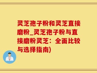 灵芝孢子粉和灵芝直接磨粉_灵芝孢子粉与直接磨粉灵芝：全面比较与选择指南)