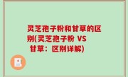 灵芝孢子粉和甘草的区别(灵芝孢子粉 VS 甘草：区别详解)