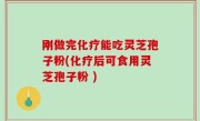 刚做完化疗能吃灵芝孢子粉(化疗后可食用灵芝孢子粉 )