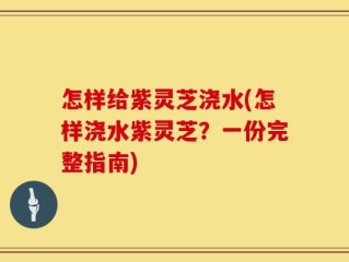 怎样给紫灵芝浇水(怎样浇水紫灵芝？一份完整指南)