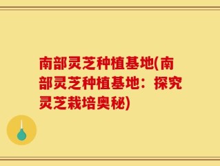 南部灵芝种植基地(南部灵芝种植基地：探究灵芝栽培奥秘)