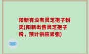 阳新有没有灵芝孢子粉卖(阳新出售灵芝孢子粉，预计供应紧张)