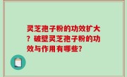 灵芝孢子粉的功效扩大？破壁灵芝孢子粉的功效与作用有哪些？