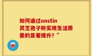 如何通过onstin灵芝孢子粉实现生活质量的显著提升?”
