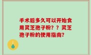 手术后多久可以开始食用灵芝孢子粉？？灵芝孢子粉的使用指南？