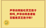 声带白斑能吃灵芝孢子粉吗_声带白斑患者能否服用灵芝孢子粉？