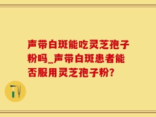 声带白斑能吃灵芝孢子粉吗_声带白斑患者能否服用灵芝孢子粉？