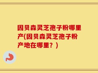 因贝森灵芝孢子粉哪里产(因贝森灵芝孢子粉产地在哪里？)