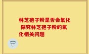 林芝孢子粉是否会氧化 探究林芝孢子粉的氧化相关问题