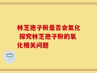 林芝孢子粉是否会氧化 探究林芝孢子粉的氧化相关问题