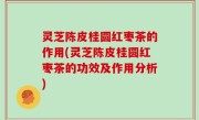 灵芝陈皮桂圆红枣茶的作用(灵芝陈皮桂圆红枣茶的功效及作用分析)