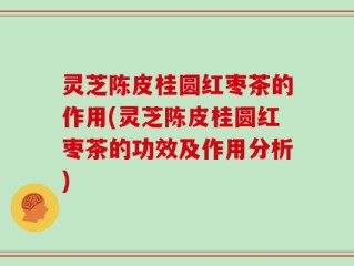 灵芝陈皮桂圆红枣茶的作用(灵芝陈皮桂圆红枣茶的功效及作用分析)