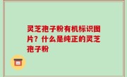 灵芝孢子粉有机标识图片？什么是纯正的灵芝孢子粉