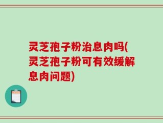灵芝孢子粉治息肉吗(灵芝孢子粉可有效缓解息肉问题)