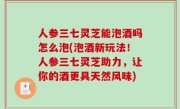 人参三七灵芝能泡酒吗怎么泡(泡酒新玩法！人参三七灵芝助力，让你的酒更具天然风味)