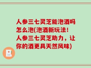 人参三七灵芝能泡酒吗怎么泡(泡酒新玩法！人参三七灵芝助力，让你的酒更具天然风味)