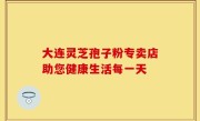 大连灵芝孢子粉专卖店助您健康生活每一天