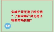尖峰产灵芝孢子粉价格？了解尖峰产灵芝孢子粉的市场价格？