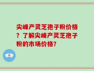 尖峰产灵芝孢子粉价格？了解尖峰产灵芝孢子粉的市场价格？
