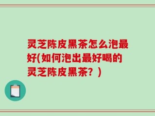 灵芝陈皮黑茶怎么泡最好(如何泡出最好喝的灵芝陈皮黑茶？)