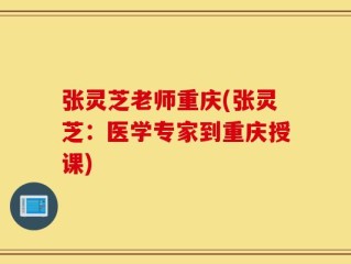 张灵芝老师重庆(张灵芝：医学专家到重庆授课)