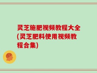 灵芝施肥视频教程大全(灵芝肥料使用视频教程合集)