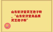 山东宏济堂灵芝孢子粉_“山东宏济堂高品质灵芝孢子粉”
