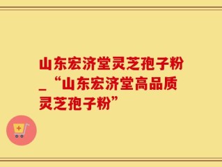 山东宏济堂灵芝孢子粉_“山东宏济堂高品质灵芝孢子粉”