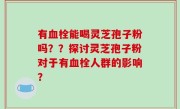 有血栓能喝灵芝孢子粉吗？？探讨灵芝孢子粉对于有血栓人群的影响？