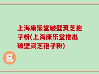 上海康乐堂破壁灵芝孢子粉(上海康乐堂推出破壁灵芝孢子粉)