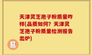 天津灵芝孢子粉质量咋样(品质如何？天津灵芝孢子粉质量检测报告出炉)