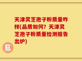 天津灵芝孢子粉质量咋样(品质如何？天津灵芝孢子粉质量检测报告出炉)