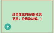 红灵芝王的价格(红灵芝王：价格及功效。)