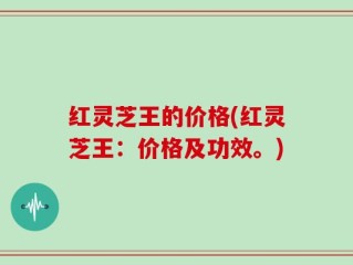 红灵芝王的价格(红灵芝王：价格及功效。)