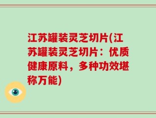 江苏罐装灵芝切片(江苏罐装灵芝切片：优质健康原料，多种功效堪称万能)