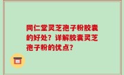 同仁堂灵芝孢子粉胶囊的好处？详解胶囊灵芝孢子粉的优点？