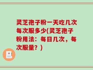 灵芝孢子粉一天吃几次每次服多少(灵芝孢子粉用法：每日几次，每次服量？)