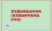 灵芝菌丝粉能治外伤吗(灵芝菌丝粉可有效治疗外伤)