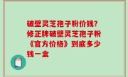 破壁灵芝孢子粉价钱？修正牌破壁灵芝孢子粉《官方价格》到底多少钱一盒