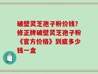 破壁灵芝孢子粉价钱？修正牌破壁灵芝孢子粉《官方价格》到底多少钱一盒