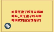 吃灵芝孢子粉可以喝咖啡吗_灵芝孢子粉与咖啡同饮的适宜性探讨)