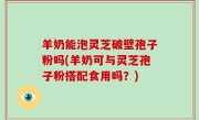羊奶能泡灵芝破壁孢子粉吗(羊奶可与灵芝孢子粉搭配食用吗？)