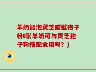 羊奶能泡灵芝破壁孢子粉吗(羊奶可与灵芝孢子粉搭配食用吗？)