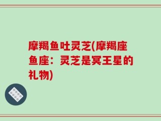 摩羯鱼吐灵芝(摩羯座鱼座：灵芝是冥王星的礼物)