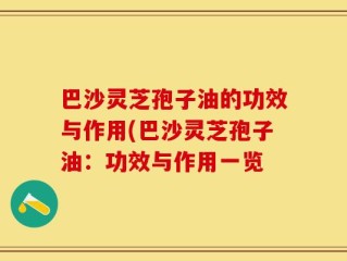 巴沙灵芝孢子油的功效与作用(巴沙灵芝孢子油：功效与作用一览