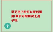 灵芝孢子粉可以餐后服用(餐后可服用灵芝孢子粉)