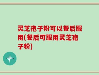 灵芝孢子粉可以餐后服用(餐后可服用灵芝孢子粉)