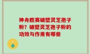 神舟胜赛破壁灵芝孢子粉？破壁灵芝孢子粉的功效与作用有哪些