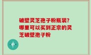破壁灵芝孢子粉瓶装？哪里可以买到正宗的灵芝破壁孢子粉